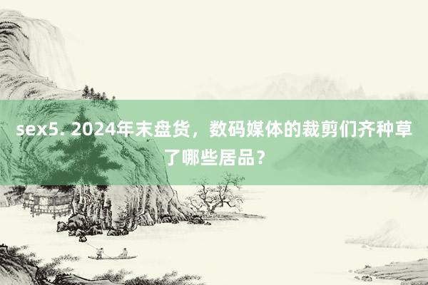 sex5. 2024年末盘货，数码媒体的裁剪们齐种草了哪些居品？