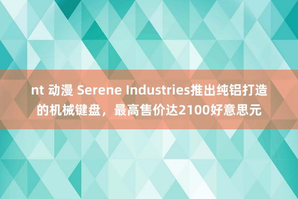 nt 动漫 Serene Industries推出纯铝打造的机械键盘，最高售价达2100好意思元