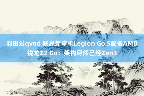 羽田爱qvod 联思新掌机Legion Go S配备AMD锐龙Z2 Go：架构尽然已经Zen3