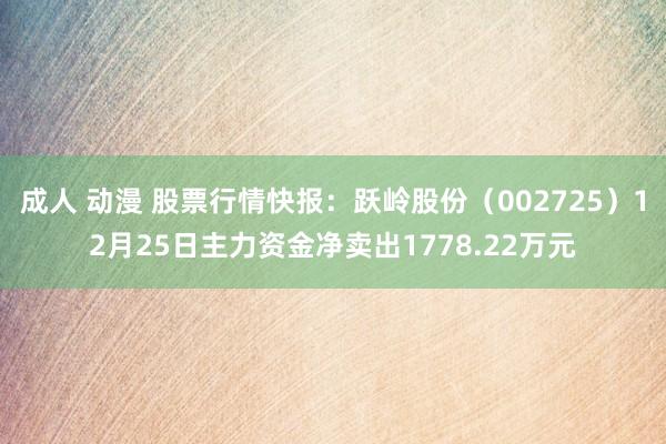 成人 动漫 股票行情快报：跃岭股份（002725）12月25日主力资金净卖出1778.22万元