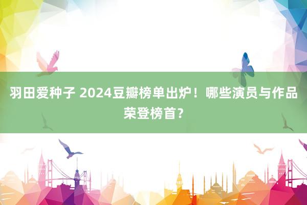 羽田爱种子 2024豆瓣榜单出炉！哪些演员与作品荣登榜首？