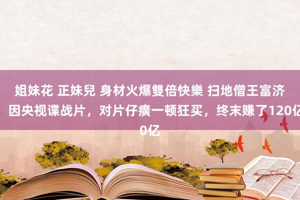 姐妹花 正妹兒 身材火爆雙倍快樂 扫地僧王富济，因央视谍战片，对片仔癀一顿狂买，终末赚了120亿