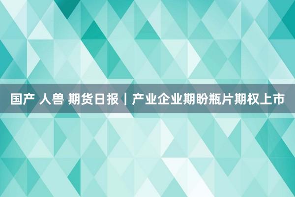 国产 人兽 期货日报｜产业企业期盼瓶片期权上市