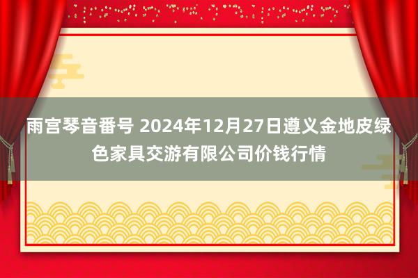 雨宫琴音番号 2024年12月27日遵义金地皮绿色家具交游有限公司价钱行情