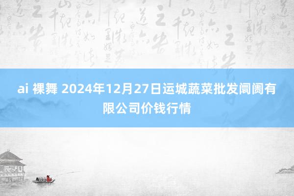 ai 裸舞 2024年12月27日运城蔬菜批发阛阓有限公司价钱行情