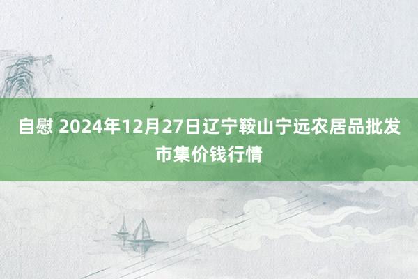 自慰 2024年12月27日辽宁鞍山宁远农居品批发市集价钱行情