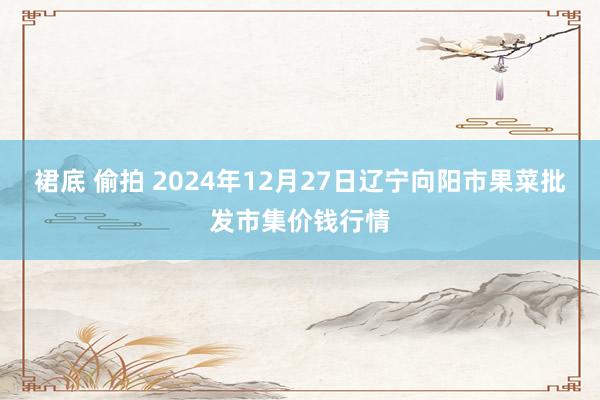 裙底 偷拍 2024年12月27日辽宁向阳市果菜批发市集价钱行情