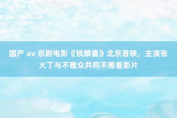 国产 av 京剧电影《锁麟囊》北京首映，主演张火丁与不雅众共同不雅看影片