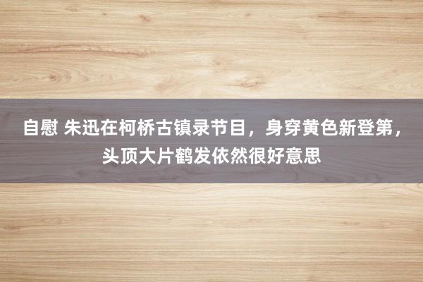 自慰 朱迅在柯桥古镇录节目，身穿黄色新登第，头顶大片鹤发依然很好意思