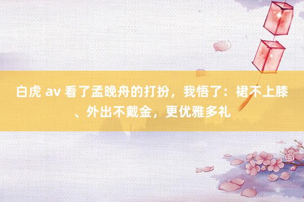 白虎 av 看了孟晚舟的打扮，我悟了：裙不上膝、外出不戴金，更优雅多礼