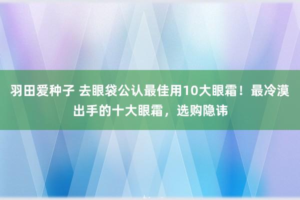 羽田爱种子 去眼袋公认最佳用10大眼霜！最冷漠出手的十大眼霜，选购隐讳