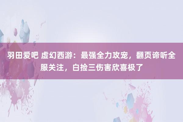 羽田爱吧 虚幻西游：最强全力攻宠，翻页谛听全服关注，白捡三伤害欣喜极了