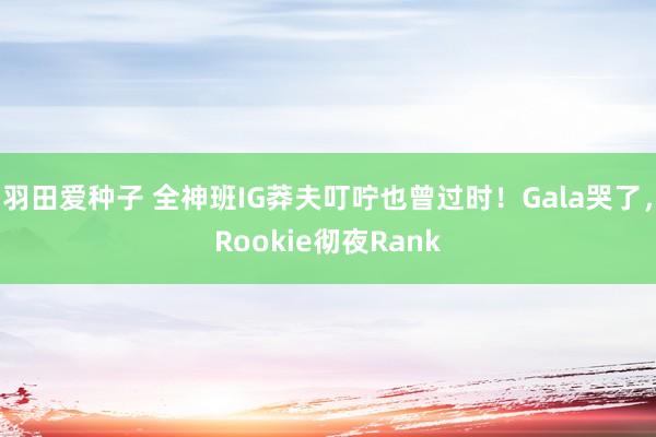 羽田爱种子 全神班IG莽夫叮咛也曾过时！Gala哭了，Rookie彻夜Rank