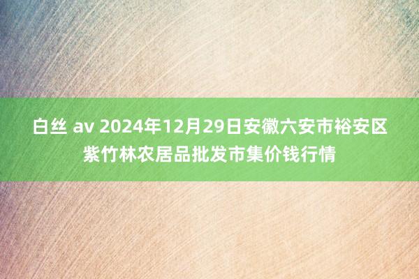 白丝 av 2024年12月29日安徽六安市裕安区紫竹林农居品批发市集价钱行情