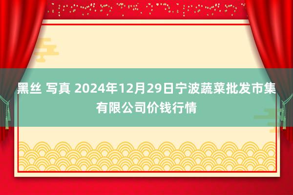 黑丝 写真 2024年12月29日宁波蔬菜批发市集有限公司价钱行情