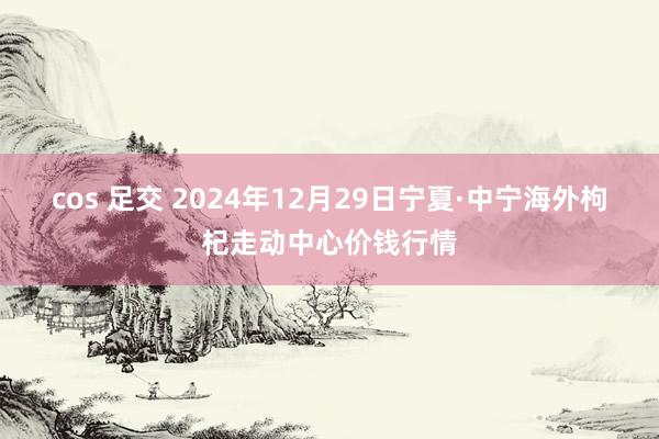 cos 足交 2024年12月29日宁夏·中宁海外枸杞走动中心价钱行情