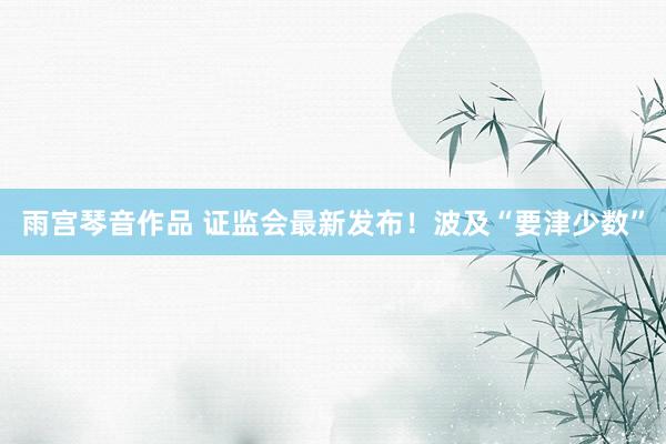 雨宫琴音作品 证监会最新发布！波及“要津少数”