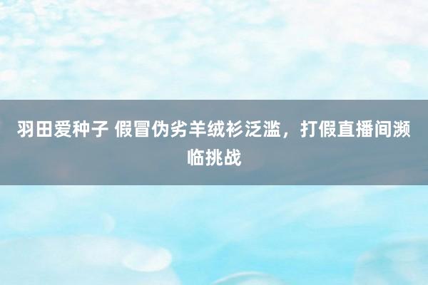 羽田爱种子 假冒伪劣羊绒衫泛滥，打假直播间濒临挑战