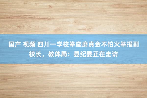 国产 视频 四川一学校举座磨真金不怕火举报副校长，教体局：县纪委正在走访