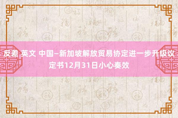 反差 英文 中国—新加坡解放贸易协定进一步升级议定书12月31日小心奏效