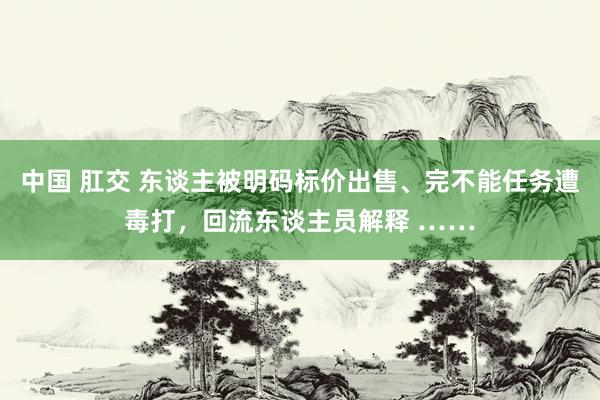 中国 肛交 东谈主被明码标价出售、完不能任务遭毒打，回流东谈主员解释 ……