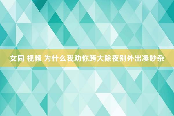 女同 视频 为什么我劝你跨大除夜别外出凑吵杂