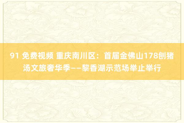 91 免费视频 重庆南川区：首届金佛山178刨猪汤文旅奢华季——黎香湖示范场举止举行