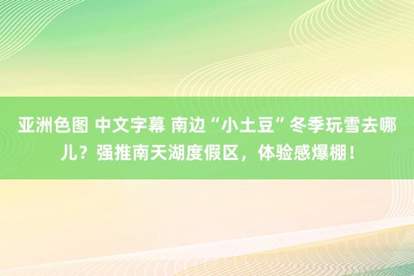 亚洲色图 中文字幕 南边“小土豆”冬季玩雪去哪儿？强推南天湖度假区，体验感爆棚！