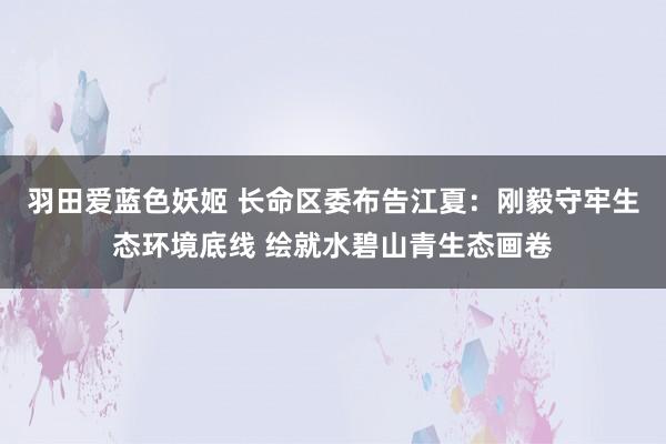 羽田爱蓝色妖姬 长命区委布告江夏：刚毅守牢生态环境底线 绘就水碧山青生态画卷