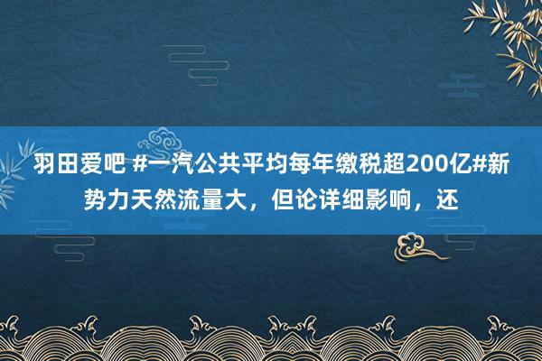 羽田爱吧 #一汽公共平均每年缴税超200亿#新势力天然流量大，但论详细影响，还