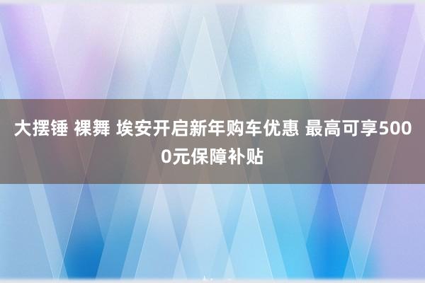 大摆锤 裸舞 埃安开启新年购车优惠 最高可享5000元保障补贴