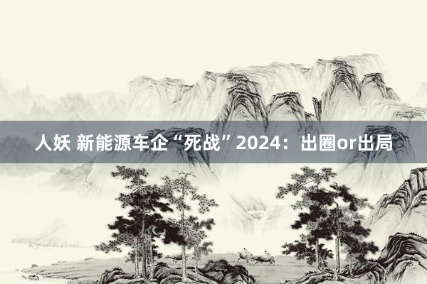 人妖 新能源车企“死战”2024：出圈or出局