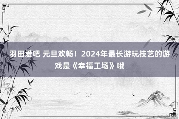 羽田爱吧 元旦欢畅！2024年最长游玩技艺的游戏是《幸福工场》哦