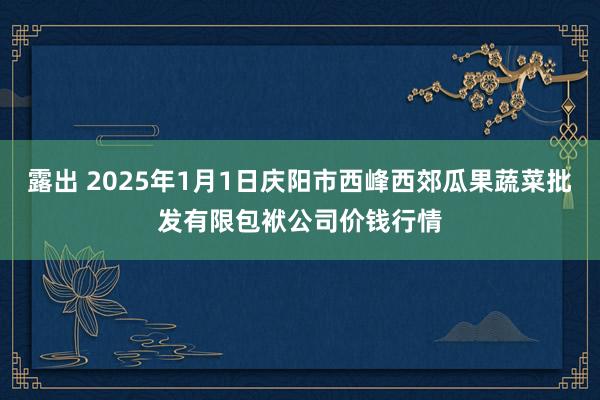 露出 2025年1月1日庆阳市西峰西郊瓜果蔬菜批发有限包袱公司价钱行情