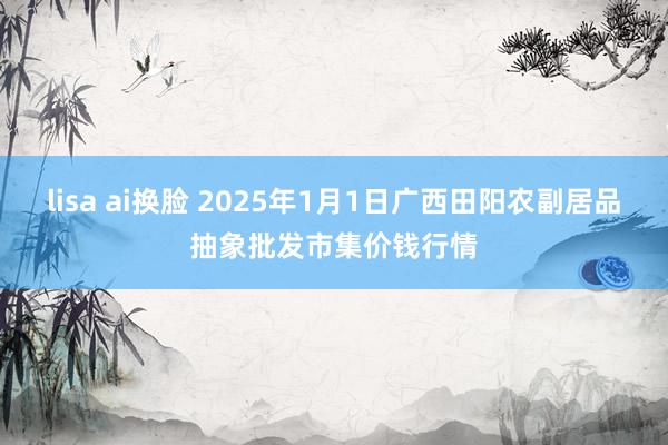 lisa ai换脸 2025年1月1日广西田阳农副居品抽象批发市集价钱行情