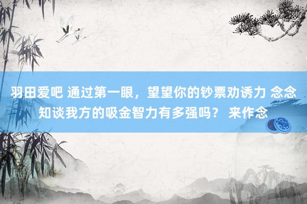 羽田爱吧 通过第一眼，望望你的钞票劝诱力 念念知谈我方的吸金智力有多强吗？ 来作念