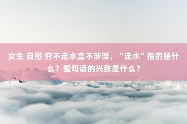 女生 自慰 穷不走水富不涉淫，“走水”指的是什么？整句话的兴致是什么？