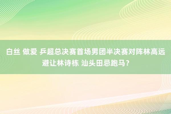 白丝 做爱 乒超总决赛首场男团半决赛对阵林高远避让林诗栋 汕头田忌跑马？