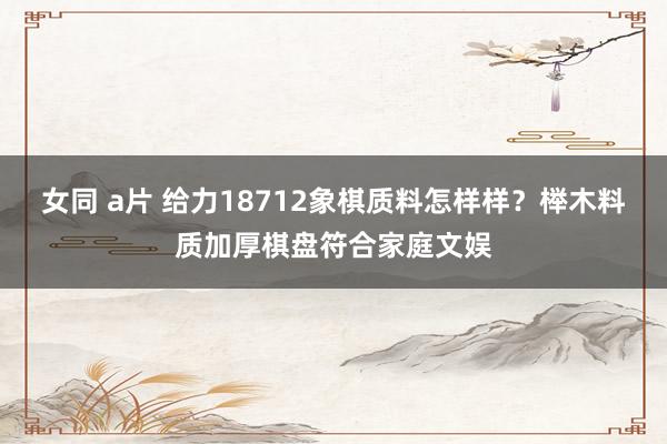 女同 a片 给力18712象棋质料怎样样？榉木料质加厚棋盘符合家庭文娱