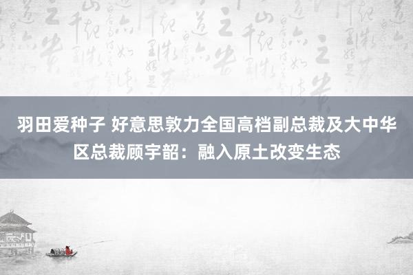 羽田爱种子 好意思敦力全国高档副总裁及大中华区总裁顾宇韶：融入原土改变生态