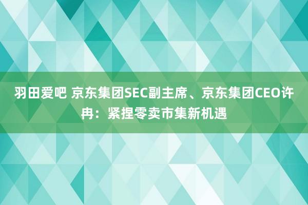 羽田爱吧 京东集团SEC副主席、京东集团CEO许冉：紧捏零卖市集新机遇