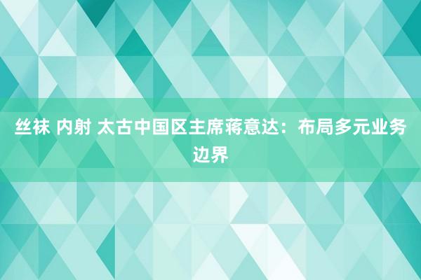 丝袜 内射 太古中国区主席蒋意达：布局多元业务边界