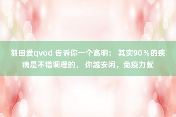 羽田爱qvod 告诉你一个高明： 其实90％的疾病是不错调理的， 你越安闲，免疫力就