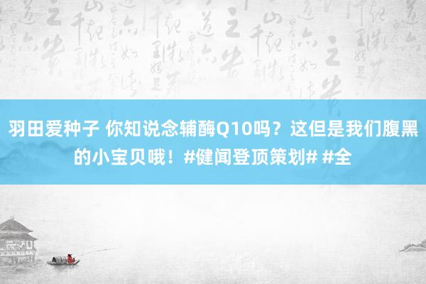 羽田爱种子 你知说念辅酶Q10吗？这但是我们腹黑的小宝贝哦！#健闻登顶策划# #全