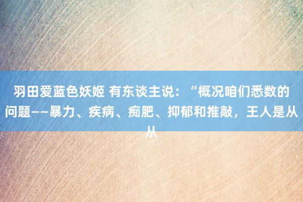 羽田爱蓝色妖姬 有东谈主说：“概况咱们悉数的问题——暴力、疾病、痴肥、抑郁和推敲，王人是从