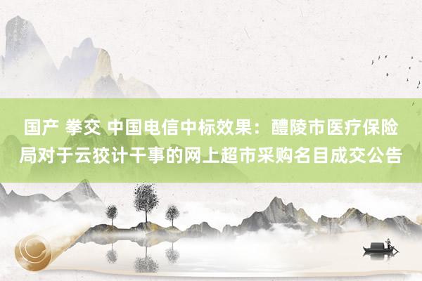 国产 拳交 中国电信中标效果：醴陵市医疗保险局对于云狡计干事的网上超市采购名目成交公告