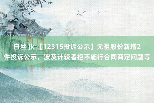 白丝 jk 【12315投诉公示】元祖股份新增2件投诉公示，波及计较者拒不施行合同商定问题等