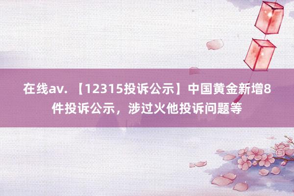 在线av. 【12315投诉公示】中国黄金新增8件投诉公示，涉过火他投诉问题等