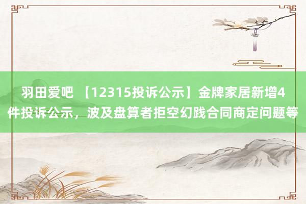 羽田爱吧 【12315投诉公示】金牌家居新增4件投诉公示，波及盘算者拒空幻践合同商定问题等