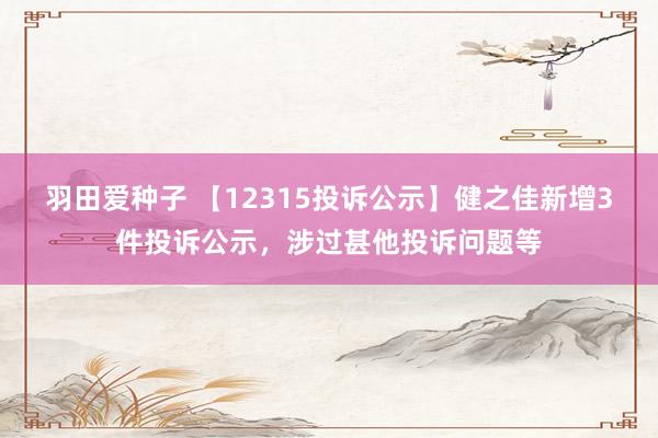 羽田爱种子 【12315投诉公示】健之佳新增3件投诉公示，涉过甚他投诉问题等